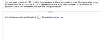 You purchased a machine for $1.19 million three years ago and have been applying straight-line depreciation to zero
for a seven-year life. Your tax rate is 22%. If you sell the machine today (after three years of depreciation) for
$701,000, what is your incremental cash flow from selling the machine?
Your total incremental cash flow will be $
(Round to the nearest cent.)