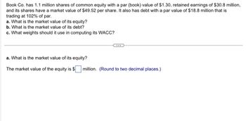 Book Co. has 1.1 million shares of common equity with a par (book) value of $1.30, retained earnings of $30.8 million,
and its shares have a market value of $49.52 per share. It also has debt with a par value of $18.8 million that is
trading at 102% of par.
a. What is the market value of its equity?
b. What is the market value of its debt?
c. What weights should it use in computing its WACC?
a. What is the market value of its equity?
The market value of the equity is $ million. (Round to two decimal places.)