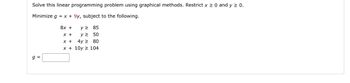 Solve this linear programming problem using graphical methods. Restrict x ≥ 0 and y ≥ 0.
Minimize g = x +9y, subject to the following.
g=
8x +
x +
x +
y ≥ 85
y≥ 50
4y2 80
x+10y 104