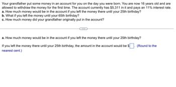 Your grandfather put some money in an account for you on the day you were born. You are now 16 years old and are
allowed to withdraw the money for the first time. The account currently has $5,311 in it and pays an 11% interest rate.
a. How much money would be in the account if you left the money there until your 25th birthday?
b. What if you left the money until your 65th birthday?
c. How much money did your grandfather originally put in the account?
a. How much money would be in the account if you left the money there until your 25th birthday?
If you left the money there until your 25th birthday, the amount in the account would be $
nearest cent.)
(Round to the