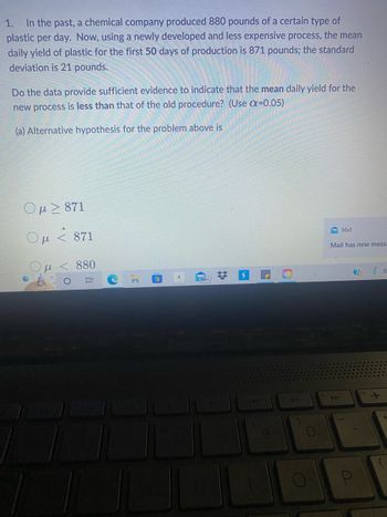 1. In the past, a chemical company produced 880 pounds of a certain type of
plastic per day. Now, using a newly developed and less expensive process, the mean
daily yield of plastic for the first 50 days of production is 871 pounds; the standard
deviation is 21 pounds.
Do the data provide sufficient evidence to indicate that the mean daily yield for the
new process is less than that of the old procedure? (Use a=0.05)
(a) Alternative hypothesis for the problem above is
Ομ > 871
Ομ < 871
<< 880
Et
C
.C
(19
99+
*
L
O
O
Mail
Mail has new messa
A4
(?)
P
R