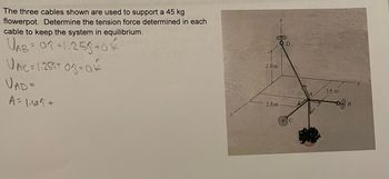 The three cables shown are used to support a 45 kg
flowerpot. Determine the tension force determined in each
cable to keep the system in equilibrium.
UAB = 0 +1.25 +0
VAC = 1·259+03+02
VAD =
A = 1.69 +
2.8m
2.5 m
D
1.6 m
B