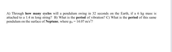 A) Through how many cycles will a pendulum swing in 32 seconds on the Earth, if a 6 kg mass is
attached to a 1.4 m long string? B) What is the period of vibration? C) What is the period of this same
pendulum on the surface of Neptune, where g = 14.07 m/s²?