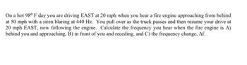 On a hot 98° F day you are driving EAST at 20 mph when you hear a fire engine approaching from behind
at 50 mph with a siren blaring at 440 Hz. You pull over as the truck passes and then resume your drive at
20 mph EAST, now following the engine. Calculate the frequency you hear when the fire engine is A)
behind you and approaching, B) in front of you and receding, and C) the frequency change, Af.