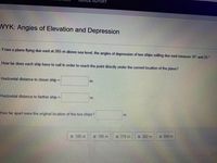 =PORT
NYK: Angles of Elevation and Depression
From a plane flying due east at 265 m above sea level, the angles of depression of two ships sailing due east measure 35° and 25 °.
How far does each ship have to sail in order to reach the point directly under the current location of the plane?
Horizontal distance to closer ship =
m.
Horizontal distance to farther ship
m.
%3D
How far apart were the original location of the two ships?
mi
:: 186 m
:: 190 m
:: 378 m
:: 382 m
:: 568 m

