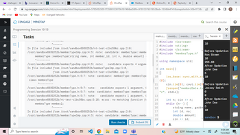 ← → C
»
M Gmail ► YouTube
明
?
chaltugele xb Answered: x
Q
AH
Y=
....
Programming Exercise 10-13
C
CENGAGE MINDTAP
Maps Evangadi Networks
Tasks
ng.cengage.com/static/nb/ui/evo/index.html?deploymentid=5785052505173588133070619748&eISBN=9781337631952&id=1558664741&snapshotld=3064173&
Home Com X D2L 17-Operat X
Awww
MindTap - X
In file included from /root/sandbox6939252b/nt-test-c1bc59bc.cpp:2:0:
/root/sandbox6939252b/memberTypeImp.cpp:4:5: note: candidate: memberType: :memb
memberType: :memberType(string name, int member_id, int n, double amount)
class memberType
~~~
Type here to search
MindTap- x
/root/sandbox6939252b/memberTypeImp.cpp:4:5: note: candidate expects 4 argum
In file included from /root/sandbox6939252b/memberTypeImp.cpp:1:0,
from /root/sandbox6939252b/nt-test-c1bc59bc.cpp:2:
/root/sandbox6939252b/memberType.h:5:7: note: candidate: memberType: :member Typ
Mailbox X
/root/sandbox6939252b/memberType.h:5:7: note: candidate expects 1 argument, (
/root/sandbox6939252b/memberType.h:5:7: note: candidate: memberType: :memberType
/root/sandbox6939252b/memberType.h:5:7: note: candidate expects 1 argument, (
/root/sandbox6939252b/nt-test-c1bc59bc.cpp:5:16: error: no matching function f
memberType member2;
Ne ne m
In file included from /root/sandbox6939252b/nt-test-c1bc59bc.cpp:2:0:
/root/sandbox6939252b/memberTypeImp.cpp:4:5: note: candidate: memberType: :membe
OXE
Run checks
Online Pay x
Submit 0%
main.c... memb... | memb... |
1 #include <iostream>
2 #include <string>
3 #include <fstream>
4 #include "memberType.h"
5
6 using namespace std;
7
8 int main()
9 {
10
◆ Paylocity X +
11
12
13
14
15
16
17
18
19
(0);
?
me +
"r", stdin);
int n; cin >>n;
while (n--) {
Q Search this course
5
ios_base::sync_with_st 10
string name, garba
int id, no;
double amount;
cin >> id;
52°F Mostly clear
>_ Termin x
10
cin.tie (0); cout.tie( Before Updation
freopen("memberData.tx Jessey Smith
* ■
Before Updation
Ron Brown
10
255.68
After Updation
John Doe
0
0
5
10
After Updation
John Doe
0
X
+
sandbox $
GJ
9:34 AM
11/2/2022
с
X
:
?
A-Z
B