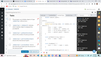 Home Communit X D21 Workshop4 - CSC x | CSC 1060 FA22 - X
← → C
M Gmail ► YouTube
»
明
?
Q
AH
m
✓=
Programming Exercise 10-13
Tabl
MindTap - Cenga × b Success Confirma X chaltugeletu@yal x b Answered: Hello x +
ng.cengage.com/static/nb/ui/evo/index.html?deploymentid=5785052505173588133070619748&eISBN=9781337631952&id=1558664741&snapshotld=3064173&
C
CENGAGE MINDTAP
Maps Evangadi Networks
Tasks
U
The program can initialize objects of type
memberType without error.
memberType 's isMember ID indicates
which member object is assigned the
provided ID.
memberType 's getBooks Purchased
returns the number of books purchased.
memberType 's get Total Amount Spent
returns the total amount spent.
memberType 's purchaseBook returns
the total amount spent plus the amount of
the new purchase.
Type here to search
Run checks
2004
JO
E
Je
Je
Je
Submit 0%
main.cpp
10
11
12 public:
13
14
15
16
17
18
19
20
21
22
23
24
25
26
27
28
29
double amount_spent;
O
amount) {
memberData... memberType... memberType... | +
}
//constructor
0
memberType(string name, int member_id, int n,
0
}
this->name = name;
this -> member_id = member_id;
this->no_of_books_bought = n;
this amount_spent = amount;
->
void setName(string name) {
this->name = name;
void showName() {
cout << this -> name << endl;
}
void setNoOfBooksBought (int no) {
>_ Terminal
?
sandbox $ ./a.out
Before Updation
John Williams
After Updation
John Doe
5
10
Q Search this course
Before Updation
Lisa Berry
2
35.5
After Updation
John Doe
5
10
Before Updation
Ron Brown
69°F Sunny
* ■
X +
0
X
3:41 PM
11/1/2022
с
X
:
?
A-Z
B