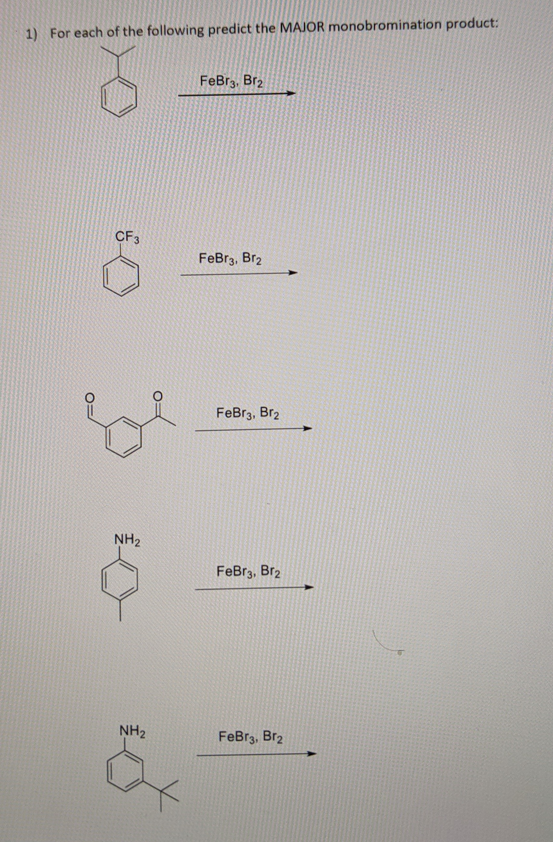 # Predicting the Major Monobromination Product

Below are a series of aromatic compounds and reactions. For each, predict the major monobromination product when reacted with FeBr₃ and Br₂.

1. **Compound 1**: 
   - **Structure**: A benzene ring with a tert-butyl group attached.
   - **Reaction Conditions**: FeBr₃, Br₂.

2. **Compound 2**:
   - **Structure**: A benzene ring with a trifluoromethyl (CF₃) group attached.
   - **Reaction Conditions**: FeBr₃, Br₂.

3. **Compound 3**:
   - **Structure**: A benzene ring with an acetyl (COCH₃) group attached.
   - **Reaction Conditions**: FeBr₃, Br₂.

4. **Compound 4**:
   - **Structure**: A benzene ring with an amino (NH₂) group attached.
   - **Reaction Conditions**: FeBr₃, Br₂.

5. **Compound 5**:
   - **Structure**: A benzene ring with both an amino (NH₂) group and a tert-butyl group attached.
   - **Reaction Conditions**: FeBr₃, Br₂.

### Explanation of the Reaction Conditions

- **FeBr₃ and Br₂**: These are typical reagents used in electrophilic aromatic substitution reactions. FeBr₃ acts as a Lewis acid, facilitating the formation of the bromine electrophile from Br₂, which then substitutes a hydrogen atom on the aromatic ring.

### Tips for Predicting the Major Product

- Consider activating and deactivating groups:
  - Activating groups (e.g., NH₂) direct bromination to ortho and para positions.
  - Deactivating groups (e.g., COCH₃, CF₃) generally direct bromination to the meta position.
  
- Consider steric effects, where large groups might hinder bromination at nearby positions.

Use this guide to predict the position where bromine will most likely substitute on the benzene ring for each compound.