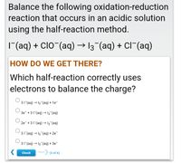 Balance the following oxidation-reduction
reaction that occurs in an acidic solution
using the half-reaction method.
|(aq) + ClO"(aq) → 13 (aq) + Cl¯(aq)
HOW DO WE GET THERE?
Which half-reaction correctly uses
electrons to balance the charge?
31 (aq) → 13 (aq) + 1e-
3e +31"(aq) → I3 (aq)
2e +31"(aq) → I3 (aq)
31 (aq) → 13 (aq) + 2e¯
31 (aq) → 13 (aq) + 3e-
Check
Next (3 of 6)
