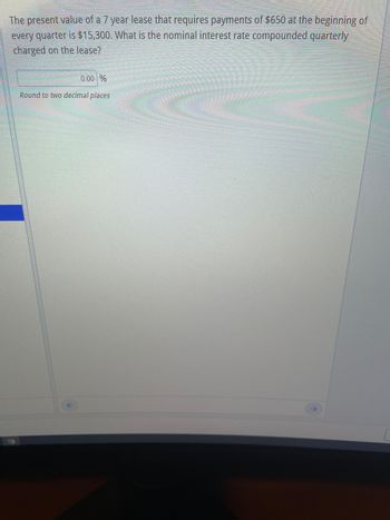 The present value of a 7 year lease that requires payments of $650 at the beginning of
every quarter is $15,300. What is the nominal interest rate compounded quarterly
charged on the lease?
0.00 %
Round to two decimal places