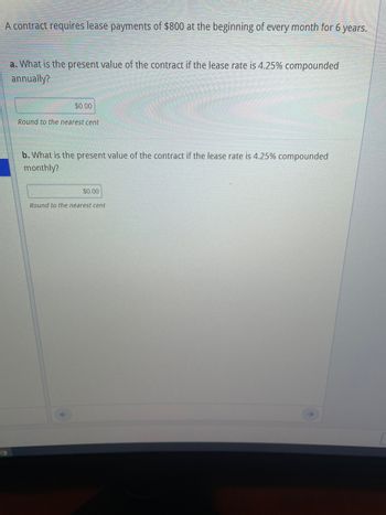 A contract requires lease payments of $800 at the beginning of every month for 6 years.
a. What is the present value of the contract if the lease rate is 4.25% compounded
annually?
$0.00
Round to the nearest cent
b. What is the present value of the contract if the lease rate is 4.25% compounded
monthly?
$0.00
Round to the nearest cent
