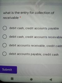 what is the entry for collection of
receivable *
O debit cash, credit accounts payable
O debit cash, credit accounts receivable
debit accounts receivable, credit cash
O debit accounts payable, credit cash
Submit
