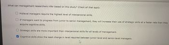 What can management researchers infer based on this study? Check all that apply.
Midlevel managers require the highest level of interpersonal skills.
If managers want to progress from junior to senior management, they will increase their use of strategic skills at a faster rate than they
acquire cognitive skills.
Strategic skills are more important than interpersonal skills for all levels of management.
Cognitive skills show the least change in level required between junior-level and senior-level managers.