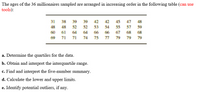 The ages of the 36 millionaires sampled are arranged in increasing order in the following table (can use
tools):
31
38
39
39
42
42
45
47
48
48
48
52
52
53
54
55
57
59
60
61
64
64
66
66
67
68
68
69
71
71
74
75
77
79
79
79
a. Determine the quartiles for the data.
b. Obtain and interpret the interquartile range.
c. Find and interpret the five-number summary.
d. Calculate the lower and upper limits.
e. Identify potential outliers, if any.
