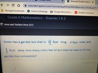 Meet
Area and Surface Area ( X
tutorials2.apexvs.com/Tutorial/App#!Unit/f08300bd-63c2-4138-ae77-7-
Managed bookmarks
Home | Schoology Google Meet (form.
A Amplify Curriculum
+ Grade 6 Mathematics - Quarter 1& 2
ST: Area and Surface Area (Q1)
Victor has a garden box that is
35 feet long, 4 feet wide, and
foot deep. How many cubic feet of dirt does he need to fill the
2
garden box completely?
11 of 14 QUESTIONS
8.
