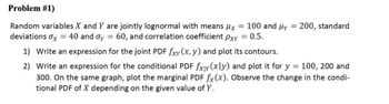 Problem #1)
Random variables X and Y are jointly lognormal with means μx = 100 and μy = 200, standard
deviations σx = 40 and σy = 60, and correlation coefficient Pxy
= 0.5.
=
1) Write an expression for the joint PDF fxy(x, y) and plot its contours.
2) Write an expression for the conditional PDF fxly (xly) and plot it for y = 100, 200 and
300. On the same graph, plot the marginal PDF fx (x). Observe the change in the condi-
tional PDF of X depending on the given value of Y.