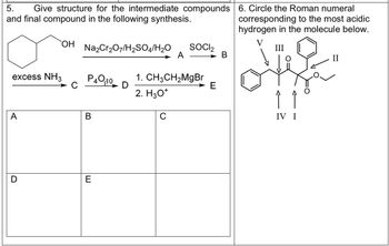 5. Give structure for the intermediate compounds
and final compound in the following synthesis.
excess NH3
A
OH
Na2Cr₂O7/H₂SO4/H₂O
P400 D
B
E
A
C
SOCI2
1. CH3CH₂MgBr
2. H3O+
E
6. Circle the Roman numeral
corresponding to the most acidic
hydrogen in the molecule below.
V
III
IV I
II