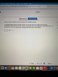 View
History
Bookmarks
People
Tab
Window
Help
ams, Amaya K - Outlo x
B Chapter 5 - CHEM-1110-941 -
6 Question 15 - Chapter 5 - Coni X
heducation.com/ext/map/index.html?_con=con&external_browser=D0&launchUrl=https%253A%252F%252Flms.mhedu
Saved
3 attempts left
Check my work
Be sure to answer all parts. Enter your answer in scientific notation.
A gas-filled balloon having a volume of 2.90 L at 1.20 atm and 16°C is allowed to rise to the
stratosphere (about 30 km above the surface of the Earth), where the temperature and pressure are –45
°C and 7.10 x 10¬3 atm, respectively. Calculate the final volume of the balloon.
x 10
L
< Prev
15 of 22
Next >
117
MAR
664
17
18
J átv A O
