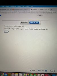 View
History
Bookmarks
People
Tab
Window
Help
ams, Amaya K - Outlo x
B Chapter 5- CHEM-1110-941- X
O Question 16 - Chapter 5 - Conr X
+
nheducation.com/ext/map/index.html?_con%=con&external_browser%3D0&launchUrl=https%253A%252F%252Flr
Saved
3 attempts left
Check my work
Enter your answer in the provided box.
A gas at 737 mmHg and 37°C occupies a volume of 9.56 L. Calculate its volume at STP.
< Prev
16 of 22
Next >
116
MAR
664
17
18
