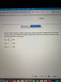 View
History
Bookmarks
People
Tab
Window
Help
ns, Amaya K - Outlo x
B Chapter 5 - CHEM-1110-941- x
O Question 18 - Chapter 5 - Con ×
neducation.com/ext/map/index.html?_con%3Dcon&external_browser=0&launchUrl=https%253A%252F%252Flms.r
Saved
3 attempts left
Check my work
Be sure to answer all parts.A sample of natural gas contains 6.626 moles of methane (CH.), 1.335 moles
of ethane (C2H6), and 0.380 moles of propane (C3Hg). If the total pressure of the gases is 3.86 atm, what
are the partial pressures of the gases?
PCH, =
atm
atm
%3D
Pc,H3 =
atm
< Prev
18 of 22
Next >
116
MAR
664
17
18
éty X. E
