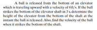 A ball is released from the bottom of an elevator
which is traveling upward with a velocity of 6 ft/s. If the ball
strikes the bottom of the elevator shaft in 3 s, determine the
height of the elevator from the bottom of the shaft at the
instant the ball is released. Also, find the velocity of the ball
when it strikes the bottom of the shaft.
