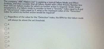 The company "ABC Makers Ltd." is applying a typical Failure Mode and Effect
Analysis, and they consider that all failure modes with a Risk Priority Number less
than 105 are failure modes for which no further action is required. Under these
assumptions, if a failure mode is consider to have a "Severity" index equal to 8 and
an "Occurrence" index equal to 9, what is the maximum value of the "Detection"
index for which no further action would be required?
Regardless of the value for the "Detection" index, the RPN for this failure mode
will always be above the set threshold.
1
2
3
6