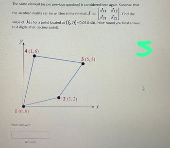 The same element (as per previous question) is considered here again. Suppose that
[J11 J12]
the Jacobian matrix can be written in the form of J=
J21 J22
value of J21 for a point located at (,)-(0.05,0.40). (Hint: round you final answer
to 4 digits after decimal point).
y.
4 (1,6)
1 (0, 0)
Your Answer:
Answer
2 (3,2)
3 (5,5)
X
Find the
S