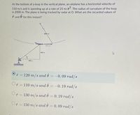 At the bottom of a loop in the vertical plane, an airplane has a horizontal velocity of
150 m/s and is speeding up at a rate of 25 m/s“. The radius of curvature of the loop
is 2000 m. The plane is being tracked by radar at O. What are the recorded values of
ř and
for this instant?
2000 m
150 m/s
600 m
S00 m
ř = 120 m/s and 0 = –0.09 rad/s
Or = 110 m/s and 0 = –0. 19 rad/s
ř = 130 m/s and 0 = 0. 19 rad/s
O = 150 m/s and 0 = 0. 09 rad/s
