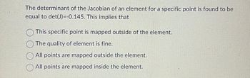 The determinant of the Jacobian of an element for a specific point is found to be
equal to det(J)=-0.145. This implies that
This specific point is mapped outside of the element.
The quality of element is fine.
All points are mapped outside the element.
All points are mapped inside the element.