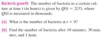Bacteria growth The number of bacteria in a certain cul-
ture at time t (in hours) is given by Q(t) = 2(3'), where
Q(t) is measured in thousands.
(a) What is the number of bacteria at t = 0?
(b) Find the number of bacteria after 10 minutes, 30 min-
utes, and 1 hour.
