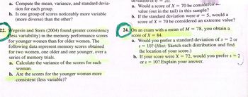 a. Compute the mean, variance, and standard devia-
tion for each group.
b. Is one group of scores noticeably more variable
(more diverse) than the other?
22. Wegesin and Stern (2004) found greater consistency
(less variability) in the memory performance scores
for younger women than for older women. The
following data represent memory scores obtained
for two women, one older and one younger, over a
series of memory trials.
a. Calculate the variance of the scores for each
woman.
b. Are the scores for the younger woman more
consistent (less variable)?
20.
deviation or o
a. Would a score of X
70 be considered
value (out in the tail) in this sample?
b. If the standard deviation were o = 5, would a
score of X = 70 be considered an extreme value?
=
24. On an exam with a mean of M 78, you obtain a
score of X = 84.
a. Would you prefer a standard deviation of s
=
2 or
S =
10? (Hint: Sketch each distribution and find
the location of your score.)
b. If your score were X = 72, would you prefer s = 2
10? Explain your answer.
or s =
-