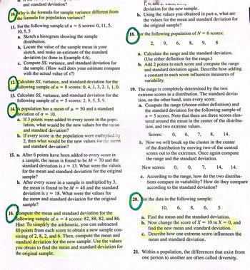 and standard deviation?
10.
10. Why is the formula for sample variance different from
the formula for population variance?
11. For the following sample of n = 6 scores: 0, 11, 5,
10, 5,5
a. Sketch a histogram showing the sample
distribution.
your
b. Locate the value of the sample mean in
sketch, and make an estimate of the standard
deviation (as done in Example 4.6).
c. Compute SS, variance, and standard deviation for
the sample. (How well does your estimate compare
with the actual value of s?)
=
12. Calculate SS, variance, and standard deviation for the
following sample of n 8 scores: 0, 4, 1, 3, 2. 1, 1, 0.
13. Calculate SS, variance, and standard deviation for the
following sample of n = 5 scores: 2, 9, 5, 5, 9.
14. A population has a mean of μ = 50 and a standard
deviation of o= 10.
a. If 3 points were added to every score in the рори.
lation, what would be the new values for the mean
and standard deviation?
b. If every score in the population were multiplied by
2, then what would be the new values for the mean
and standard deviation?
15. a. After 6 points have been added to every score in
a sample, the mean is found to be M = 70 and the
standard deviation is s 13. What were the values
for the mean and standard deviation for the original
sample?
=
b. After every score in a sample is multiplied by 3,
the mean is found to be M = 48 and the standard
deviation is s = 18. What were the values for
the mean and standard deviation for the original
sample?
16. Compute the mean and standard deviation for the
following sample of n = 4 scores: 82, 88, 82, and 86.
Hint: To simplify the arithmetic, you can subtracted
80 points from each score to obtain a new sample con-
sisting of 2, 8, 2, and 6. Then, compute the mean and
standard deviation for the new sample. Use the values
you obtain to find the mean and standard deviation for
the original sample.
1, U, and 2. THU
deviation for the new sample.
b. Using the values you obtained in part a, what are
the values for the mean and standard deviation for
the original sample?
18. For the following population of N = 6 scores:
2, 9, 6, 8, 9, 8
a. Calculate the range and the standard deviation.
(Use either definition for the range.)
b. Add 2 points to each score and compute the range
and standard deviation again. Describe how adding
a constant to each score influences measures of
variability.
19. The range is completely determined by the two
extreme scores in a distribution. The standard devia-
tion, on the other hand, uses every score.
a. Compute the range (choose either definition) and
the standard deviation for the following sample of
5 scores. Note that there are three scores clus-
tered around the mean in the center of the distribu-
tion, and two extreme values.
n
Scores: 0,
6, 7, 8, 14.
h. Now we will break up the cluster in the center
of the distribution by moving two of the central
scores out to the extremes. Once again compute
the range and the standard deviation.
New scores: 0, 0, 7, 14, 14.
c. According to the range, how do the two distribu-
tions compare in variability? How do they compare
according to the standard deviation?
20. For the data in the following sample:
10, 6, 8, 6, 5
a. Find the mean and the standard deviation.
b. Now change the score of X 10 to X = 0, and
find the new mean and standard deviation.
=
c. Describe how one extreme score influences the
mean and standard deviation.
21. Within a population, the differences that exist from
one person to another are often called diversity.