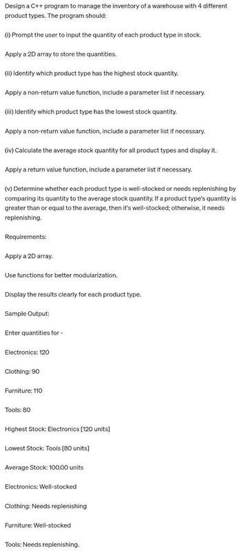 Design a C++ program to manage the inventory of a warehouse with 4 different
product types. The program should:
(i) Prompt the user to input the quantity of each product type in stock.
Apply a 2D array to store the quantities.
(ii) Identify which product type has the highest stock quantity.
Apply a non-return value function, include a parameter list if necessary.
(iii) Identify which product type has the lowest stock quantity.
Apply a non-return value function, include a parameter list if necessary.
(iv) Calculate the average stock quantity for all product types and display it.
Apply a return value function, include a parameter list if necessary.
(v) Determine whether each product type is well-stocked or needs replenishing by
comparing its quantity to the average stock quantity. If a product type's quantity is
greater than or equal to the average, then it's well-stocked; otherwise, it needs
replenishing.
Requirements:
Apply a 2D array.
Use functions for better modularization.
Display the results clearly for each product type.
Sample Output:
Enter quantities for -
Electronics: 120
Clothing: 90
Furniture: 110
Tools: 80
Highest Stock: Electronics [120 units]
Lowest Stock: Tools [80 units]
Average Stock: 100.00 units
Electronics: Well-stocked
Clothing: Needs replenishing
Furniture: Well-stocked
Tools: Needs replenishing.