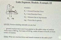 Link-Segment Models: Example #2
WHERE:
Rx
R Ground Reaction Force
R-Joint Reaction Force
M;-Moment due to leg muscles
Ry mg
mg = Force due to gravity
GIVEN: Person standing statically on one foot
ground reaction force acts 4 cm anterior to the ankle center of rotation
-body mass of 60 kg, foot mass of 0.9 kg, center of mass of foot 6 cm from
center of rotation
FIND: What are reaction forces and muscle moment in the ankle joint?
