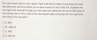 You have heard about a new "green" light bulb that is costly to purchase but uses less electricity and thus allows you to save money on your utility bill. Suppose the new light bulb costs $10 today, but next year your electricity bill will be $50 lower. If the interest rate is 10%, what is the net present value of buying this new light bulb and using it for one year?

- A. $40
- B. -$45.45
- C. $55
- D. $35.45