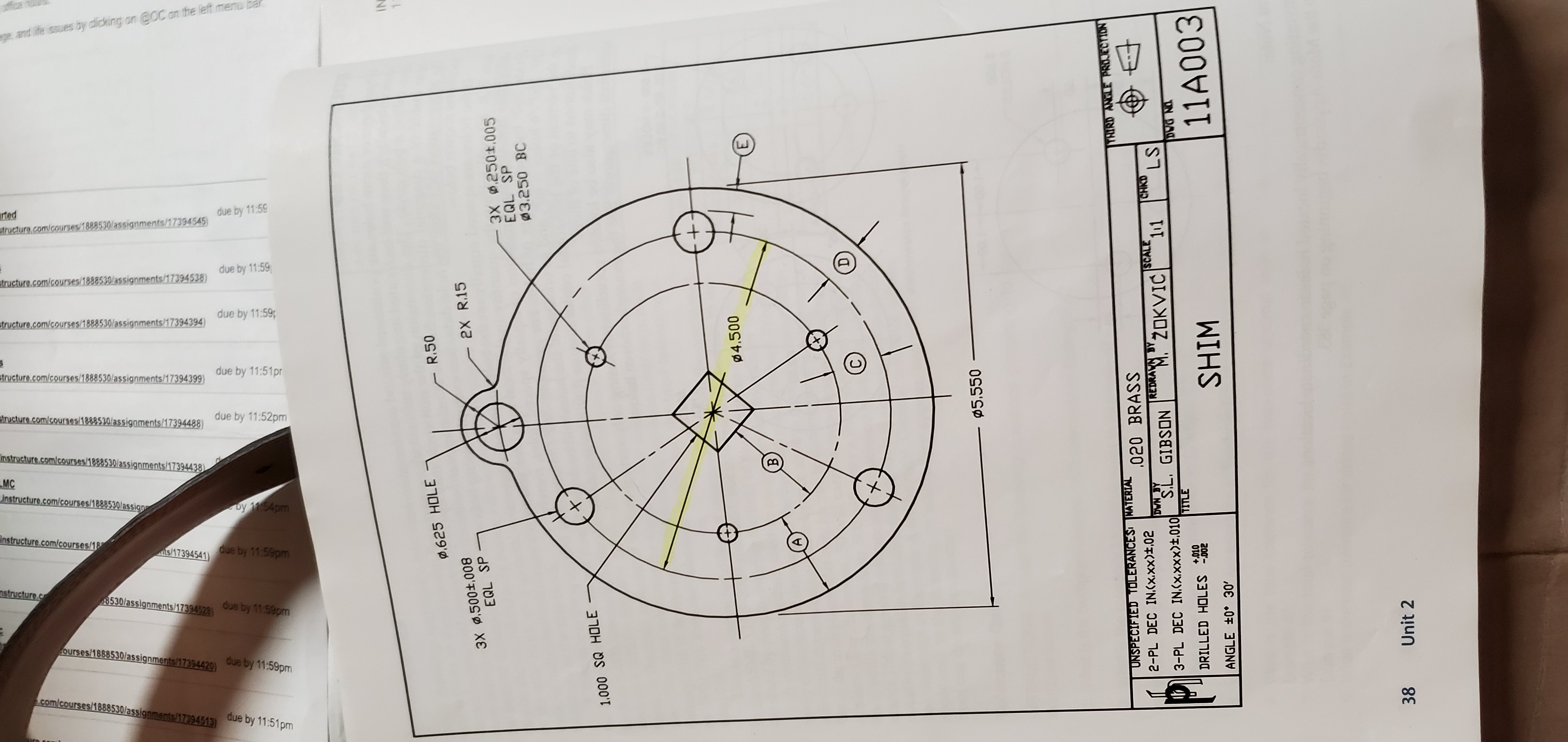 IN
0,625 HOLE
R.50
3X 0.500±,008
EQL SP
2X R.15
3X 0.250±.005
EQL SP
03.250 BC
1.000 SQ HOLE
04.500
Ø5.550
UNSPECIFIED TOLERANCES KATERIAL
THIRD ANGLE PROJECTION
.020 BRASS
2-PL DEC IN.(x.xx)±,02
DWN BY
REDRAVN BY
w"ZOKVIĆ
ISCALE
CHKD
LS
3-PL DEC IN.(x.xxx)±,010 S.L. GIBSON
TITLE
DRILLED HOLES 02
+,010
SHIM
11A003
ANGLE +0° 30'
38
Unit 2
and ife issues by clicking on @OC on the left menu bar
E.
due by 11:59
rted
atructure.com/courses/1888530/assignments/17394545)
due by 11:59
atructure.com/courses/1888530/assignments/17394538)
due by 11:59
structure.com/courses/1888530/assignments/17394394)
due by 11:51pr
structure.com/courses/1888530/assignments/17394399)
due by 11:52pm
structure.com/courses/1888530/assignments/17394488)
Instructure.com/courses/1888530/assignments/17394438)
MC
instructure.com/courses/1888530/assign
by 1154pm
Instructure.com/courses/18
s/17394541)
due by 11.59pm
nstructure.c
8530/assignments/17394528)
due by 1159pm
ourses/1868530/assignments/17394420)
due by 11:59pm
com/courses/1888530/assignments/17394513)
due by 11:51pm
