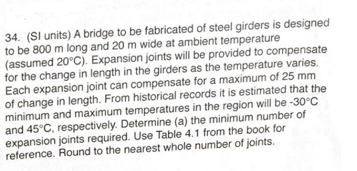 34. (SI units) A bridge to be fabricated of steel girders is designed
to be 800 m long and 20 m wide at ambient temperature
(assumed 20°C). Expansion joints will be provided to compensate
for the change in length in the girders as the temperature varies
Each expansion joint can compensate for a maximum of 25 mm
of change in length. From historical records it is estimated that the
minimum and maximum temperatures in the region will be -30°C
and 45°C, respectively. Determine (a) the minimum number of
expansion joints required. Use Table 4.1 from the book for
reference. Round to the nearest whole number of joints.
