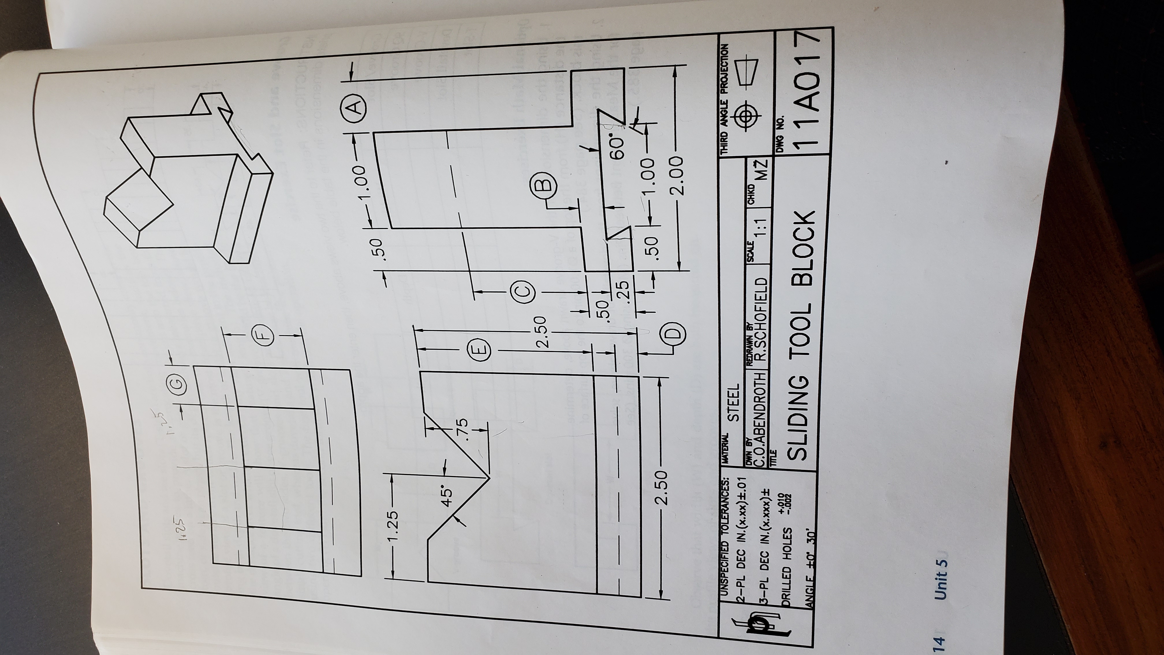 1,25
1425
nedhevode a
1.50 1.00–(A)
1.25
45°
.75
2.50
B)
.50
60°
.25
.50 -1.00-4
2.50-
(D)
2.00-
UNSPECIFIED TOLERANCES:
MATERIAL
THIRD ANGLE PROJECTION
STEEL
2-PL DEC IN.(x.xx)±.01
DWN BY
C.O.ABENDROTH R.SCHOFIELD
TITLE
REDRAWN BY
SCALE
1:1
3-PL DEC IN.(x.Xxx)±
CHKD
MŽ
DRILLED HOLES -002
+.010
DWG NO.
SLIDING TOOL BLOCK
11A017
|ANGLE +O 30'
14
Unit 5
F.
E.
