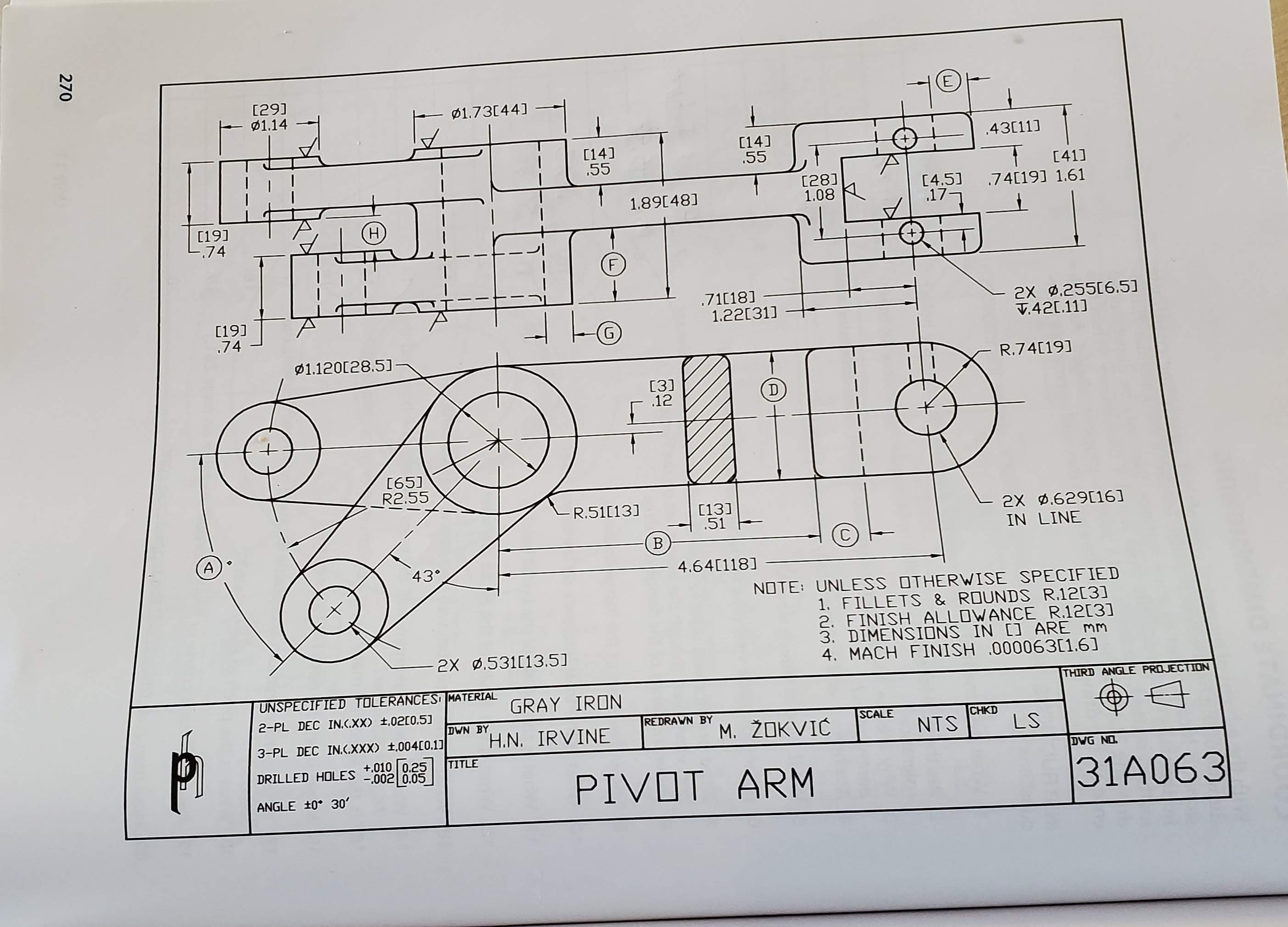 [29]
ø1.14
ø1.73[44]
.43[11]
[14]
.55
[14]
.55
[41]
[28]
1.08
[4.5]
17-
.74[19] 1.61
1.89[48]
[19]
L.74
(H)
(F
[19]
.74
.71[18]
1.22[31] -
2x 0.255[6.51]
V.421.11]
G)
ø1.120[28.5)-
R.74[19]
[3]
.12
[65]
R2.55
R.51[13]
[13]
.51
2X 0.629[16]
IN LINE
43°
4.64[118]
NOTE: UNLESS OTHERWISE SPECIFIED
1. FILLETS & ROUNDS R.12[3]
2. FINISH ALLOWANCE R.12[3]
3. DIMENSIONS IN [] ARE mm
4. MACH FINISH .000063[1.6]
2X ø.531[13.5]
UNSPECIFIED TOLERANCES MATERIAL
THIRD ANGLE PROJECTION
GRAY IRON
2-PL DEC IN.C.XX) ±,02[0.5)
DWN BY
REDRAWN BY
SCALE
CHKD
3-PL DEC IN.C.XXX) 1,004[0.11
H.N. IRVINE
M. ŽOKVIĆ
NTS
LS
TITLE
DRILLED HOLES 0 025
DWG NO.
PIVOT ARM
31A063
ANGLE 10° 30'
270
