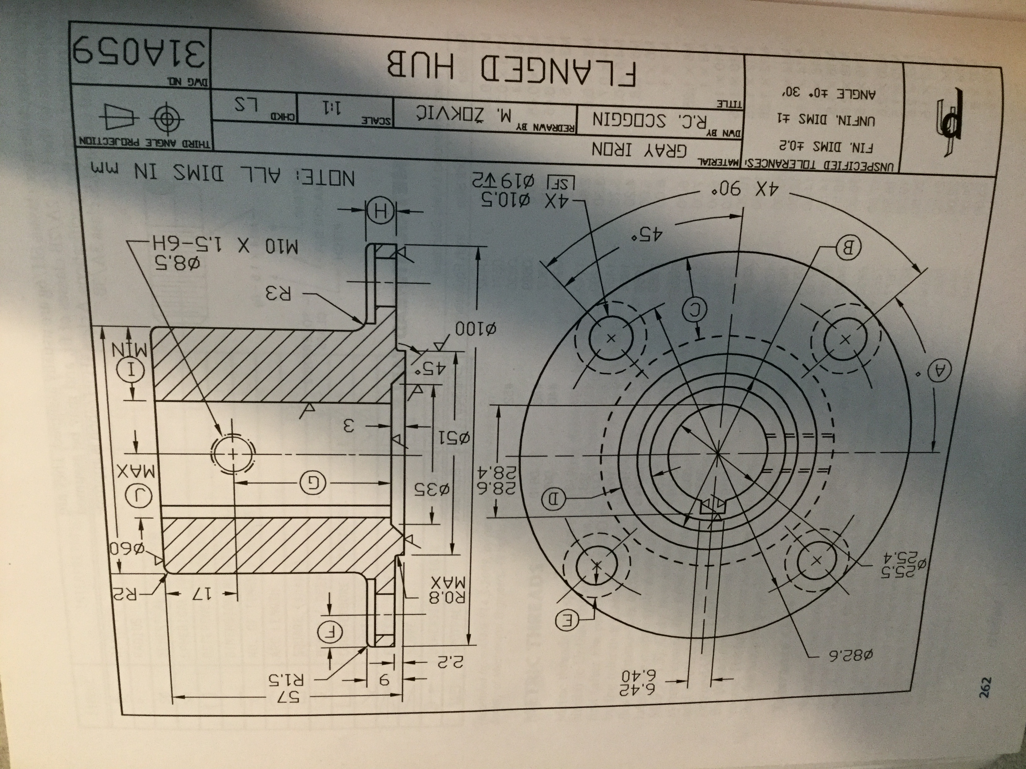 A.
262
6.42
6.40
57
R1.5
Ø82.6
17
R2
R0.8
MAX
25.5
P25.4
090.
D.
28.6
28.4
פ
MAX
Ø51
3.
45°
NIW
C.
R3
M10 X 1.5-6H
B.
45°
-4X ø10.5
.06 X0%
GRAY IRON
NOTE: ALL DIMS IN mm
UNSPECIFIED TOLERANCESI MATERIAL
THIRD ANGLE PROJECTION
FIN. DIMS ±0.2
DWN BY
R.C. SCOGGIN
REDRAWN BY
SCALE
1:1
CHKD
UNFIN. DIMS ±1
M. ŽOKVIĆ
TITLE
ANGLE ±0 30'
DWG NO.
FLANGED HUB
31A059
