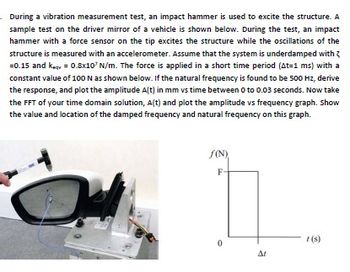 During a vibration measurement test, an impact hammer is used to excite the structure. A
sample test on the driver mirror of a vehicle is shown below. During the test, an impact
hammer with a force sensor on the tip excites the structure while the oscillations of the
structure is measured with an accelerometer. Assume that the system is underdamped with
=0.15 and keqv = 0.8x10' N/m. The force is applied in a short time period (At=1 ms) with a
constant value of 100 N as shown below. If the natural frequency is found to be 500 Hz, derive
the response, and plot the amplitude A(t) in mm vs time between 0 to 0.03 seconds. Now take
the FFT of your time domain solution, A(t) and plot the amplitude vs frequency graph. Show
the value and location of the damped frequency and natural frequency on this graph.
f(N)
F-
ΔΙ
t(s)