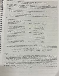 EXAMPLE 4-5
Additional Conversion Factors in a Stoichiometric Calculation:
Volume, Density, and Percent Composition
d
An alloy used in aircraft structures consists of 93.7% Al and 6.3% Cu by mass. The alloy has a density of
L8/cm.A 0.691 cm³ piece of the alloy reacts with an excess of HCI(aq). If we assume that all the Al but none
of the Cu reacts with HCI(aq), what is the mass of H, obtained? Refer to reaction (4.2).
Analyze
A simple approach to this calculation is outlined below, Each numbered arrow refers to a conversion factor that
changes the unit on the left to the one on the right.
cm alloy
1
g alloy
2.
g Al mol Al → mol H,
3
g H2
The calculation can be done in five distinct steps, or with a single setup in which the five conversions are
performed in sequence.
Solve
Using a stepwise approach, we proceed as follows.
Convert from_volume of alloy to
grams of alloy by using the density as
a conversion factor.
2.85 g alloy
?g alloy = 0.691 cm³ alloy ×
1 cm alloy
= 1.97 g alloy
Convert from grams of alloy to grams
of Al by using the percentage by
mass of Al as a conversion factor.
93.7 g Al
?g Al
1.97 g alloy X
100 g alloy
= 1.85 g Al
Convert from grams of Al to moles
of Al by using the molar mass of Al as
a conversion factor.
1 mol Al
? mol Al = 1.85 g Al X
26.98 g Al
0.0684 mol Al
%3D
Convert from moles of Al to moles of
3 mol H2
H2 by using the stoichiometric factor.
? mol H2 = 0.0684 mol Al ×
2 mol Al
= 0.103 mol H2
Convert from moles of H2 to grams of
H2 using the molar mass of H2 as a
conversion factor.
2.016 g H2
1 mol H2
? g H2 = 0.103 mol H2 ×
= 0.207 g H2
Remember to store intermediate results without rounding off. When all of the steps are combined into a single
calculation, we do not have to write down intermediate results and we reduce the likelihood of rounding errors.
93.7 g Al
2.016 g H2
1 mol H2
2.85 g alloy
1 mol Al
3 mol H2
? g H2 = 0.691 cm alloy ×
1 cm alloy
100 g alloy 26.98 g Al
2 mol Al
= 0.207 g H2
Assess
The units work out properly, but we must evaluate whether the answer is a reasonable one. The molar masses
of Al and H2 are approximately 27 g/mol and 2 g/mol, respectively. Equation (4.2) tells us that 1 mole of Al,
which weighs approximately 27 g, produces 1.5 mol of H2, which weighs 1.5 x 2 = 3 g. Thus, 27 g Al produces
approximately 3 g H2 and, thus, 2.7 g Al produces approximately 0.3 g H2. In this example, we are dealing with
less than 2.7 g of Al; therefore, we expect less than 0.3 g of H2. The answer, 0.207 g H2, is reasonable.
PRACTICE EXAMPLE A: What volume of the aluminum-copper alloy described in Example 4-5 must be dissolved
in an excess of HCl(aq) to produce 1.00 g H2? [Hint: Think of this as the "inverse" of Example 4-5.]
PRACTICE EXAMPLE B: A fresh sample of the aluminum-copper alloy described in Example 4-5 yielded 1.31 g H2.
How many grams of copper were present in the sample?
