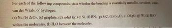 For each of the following compounds, state whether the bonding is essentially metallic, covalent, ionic.
van der Waals, or hydrogen:
(a) Ni. (b) ZrO₂, (c) graphite. (d) solid Kr. (e) Si. (1) BN. (g) SiC. (h) Fe:Os. (i) MgO. () W. (k) H.O
within the molecules. (1) H-O between the molecules.