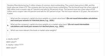 Pandora Manufacturing has 5 million shares of common stock outstanding. The current share price is $84, and the
book value per share is $7. The company also has two bond issues outstanding. The first bond issue has a face value of
$60 million and a coupon rate of 7 percent and sells for 94 percent of par. The second issue has a face value of $35
million and a coupon rate of 8 percent and sells for 107 percent of par. The first issue matures in 22 years, the second in
4 years.
b.
C.
What are the company's capital structure weights on a book value basis? (Do not round intermediate calculations
and round your answers to 4 decimal places, e.g., .1616.)
What are the company's capital structure weights on a market value basis? (Do not round intermediate
calculations and round your answers to 4 decimal places, e.g., .1616.)
Which are more relevant, the book or market value weights?
a. equity value??
debit value??
b. equity value ?????
debit value??