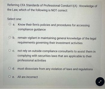 Referring CFA Standards of Professional Conduct I(A): Knowledge of
the Law, which of the following is NOT correct:
Select one:
O a. Know their firm's policies and procedures for accessing
compliance guidance
O b. remain vigilant in maintaining general knowledge of the legal
requirements governing their investment activities
O c. not rely on outside compliance consultants to assist them in
complying with securities laws that are applicable to their
professional activities
O d. must dissociate from any violation of laws and regulations
Oe. All are incorrect