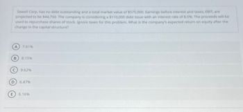 E
Sewell Corp, has no debt outstanding and a total market value of $575,000. Earnings before interest and taxes, EBIT, are
projected to be $44,750. The company is considering a $110,000 debt issue with an interest rate of 8.5%. The proceeds will be
used to repurchase shares of stock. Ignore taxes for this problem. What is the company's expected return on equity after the
change in the capital structure?
A 7.61%
B 8.15%
9.62%
6.47%
6.16%