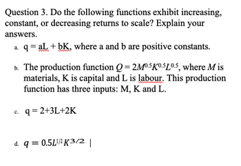 Question 3. Do the following functions exhibit increasing,
constant, or decreasing returns to scale? Explain your
answers.
a. q = aL + bK, where a and b are positive constants.
b. The production function Q=2M0.5K0.5L0.5, where M is
materials, K is capital and L is labour. This production
function has three inputs: M, K and L.
c. q = 2+3L+2K
d. q = 0.5L¹/¹K3/2 |