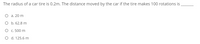 The radius of a car tire is 0.2m. The distance moved by the car if the tire makes 100 rotations is
О а. 20 m
O b. 62.8 m
О с. 500 m
O d. 125.6 m
