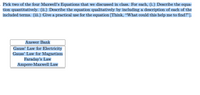 Pick two of the four Maxwell's Equations that we discussed in class. For each, (i.) Describe the equa-
tion quantitatively. (ii.) Describe the equation qualitatively by including a description of each of the
included terms. (iii.) Give a practical use for the equation [Think, "What could this help me to find?"].
Answer Bank
Gauss' Law for Electricity
Gauss' Law for Magnetism
Faraday's Law
Ampere-Maxwell Law
