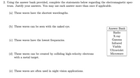 2. Using the answer bank provided, complete the statements below regarding the electromagnetic spec-
trum. Justify your answers. You may use each answer more than once if applicable.
(a) These waves have the shortest wavelengths.
(b) These waves can be seen with the naked eye.
Answer Bank
Radio
Х-гау
Gamma
(c) These waves have the lowest frequencies.
Infrared
Visible
Ultraviolet
(d) These waves can be created by colliding high-velocity electrons
with a metal target.
Microwave
(e) These waves are often used in night vision applications.
